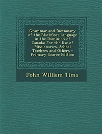 Grammar and Dictionary of the Blackfoot Language Dominion Canada: For Use Missionaries, School Teachers Others