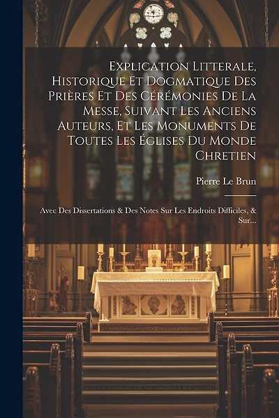 Explication Litterale, Historique Et Dogmatique Des Prières Et Des Cérémonies De La Messe, Suivant Les Anciens Auteurs, Et Les Monuments De Toutes Les Églises Du Monde Chretien: Avec Des Dissertations & Des Notes Sur Les Endroits Difficiles, & Sur...