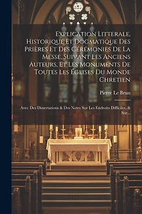 Explication Litterale, Historique Et Dogmatique Des Prières Et Des Cérémonies De La Messe, Suivant Les Anciens Auteurs, Et Les Monuments De Toutes Les Églises Du Monde Chretien: Avec Des Dissertations & Des Notes Sur Les Endroits Difficiles, & Sur...