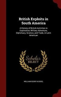 British Exploits in South America: A History of British Activities in Exploration, Military Adventure, Diplomacy, Science, and Trade,