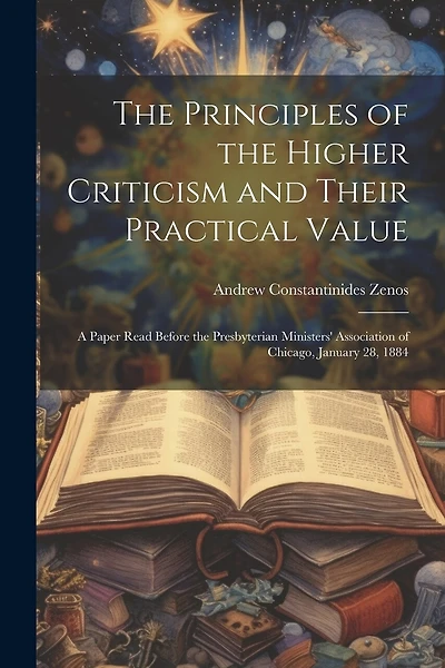 The Principles of the Higher Criticism and Their Practical Value: A Paper Read Before the Presbyterian Ministers' Association of Chicago, January 28, 1884