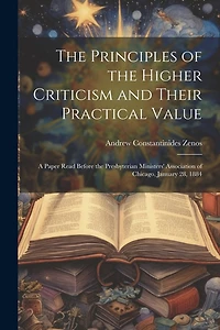 The Principles of the Higher Criticism and Their Practical Value: A Paper Read Before the Presbyterian Ministers' Association of Chicago, January 28, 1884