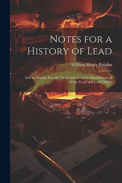 Notes for a History of Lead: And an Inquiry Into the Development of the Manufacture of White Lead and Lead Oxides