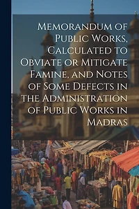 Memorandum of Public Works, Calculated to Obviate or Mitigate Famine, and Notes of Some Defects in the Administration of Public Works in Madras