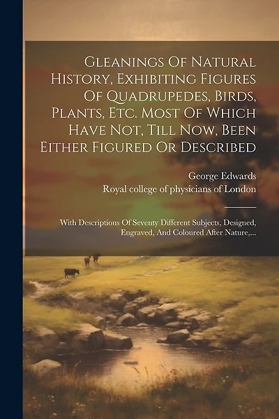 Gleanings Of Natural History, Exhibiting Figures Of Quadrupedes, Birds, Plants, Etc. Most Of Which Have Not, Till Now, Been Either Figured Or Described: With Descriptions Of Seventy Different Subjects, Designed, Engraved, And Coloured After Nature, ...