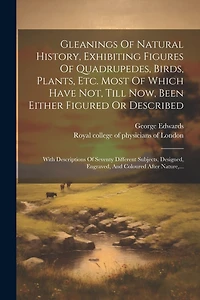 Gleanings Of Natural History, Exhibiting Figures Of Quadrupedes, Birds, Plants, Etc. Most Of Which Have Not, Till Now, Been Either Figured Or Described: With Descriptions Of Seventy Different Subjects, Designed, Engraved, And Coloured After Nature, ...