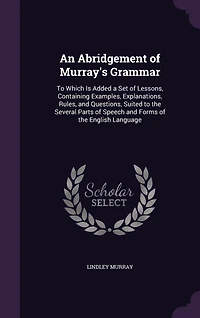 An Abridgement of Murray's Grammar: to Which Is Added a Set Lessons, Containing Examples, Explanations, Rules, and Questions, Suited the Several Parts Speech Forms English Language