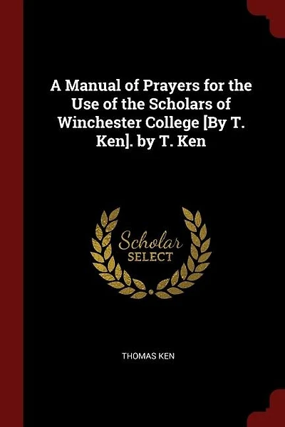 A Manual of Prayers for the Use of the Scholars of Winchester College [By T. Ken]. by T. Ken
