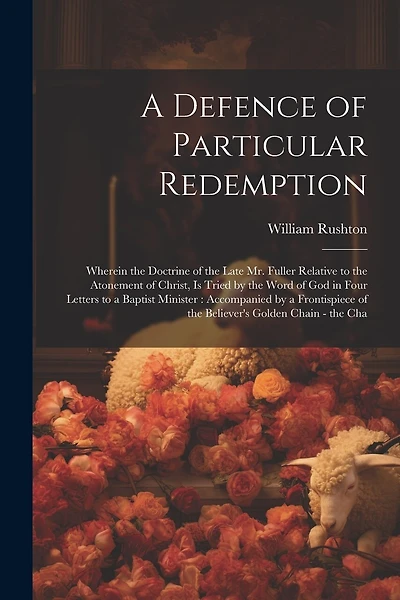 A Defence of Particular Redemption: Wherein the Doctrine of the Late Mr. Fuller Relative to the Atonement of Christ, Is Tried by the Word of God in Four Letters to a Baptist Minister: Accompanied by a Frontispiece of the Believer's Golden Chain