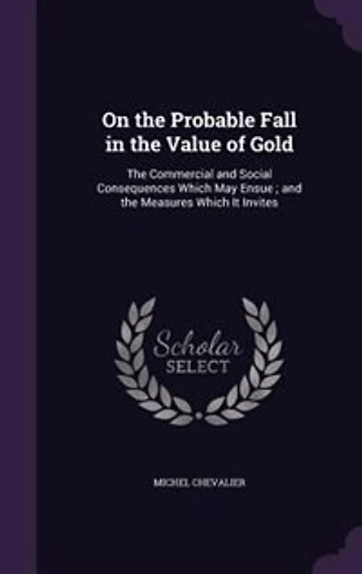 On the Probable Fall in the Value of Gold: The Commercial and Social Consequences Which May Ensue ; and the Measures Which It Invites