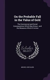 On the Probable Fall in the Value of Gold: The Commercial and Social Consequences Which May Ensue ; and the Measures Which It Invites