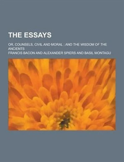 The Essays; Or, Counsels, Civil and Moral; And the Wisdom of the Ancients