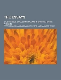 The Essays; Or, Counsels, Civil and Moral; And the Wisdom of the Ancients