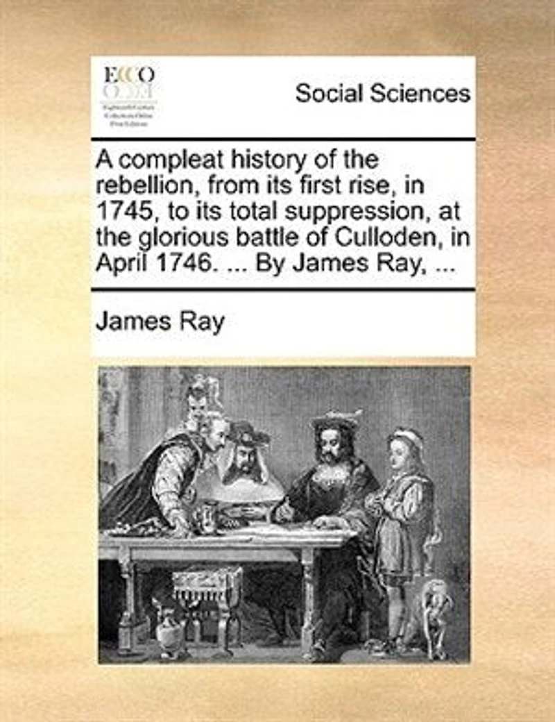 A Compleat History of the Rebellion, From its First Rise, 1745, to Total Suppression at Glorious Battle Culloden, April, 1746. By ... James Ray, Wherein are Contained, Tryals and Excutions Rebel Lords, &c