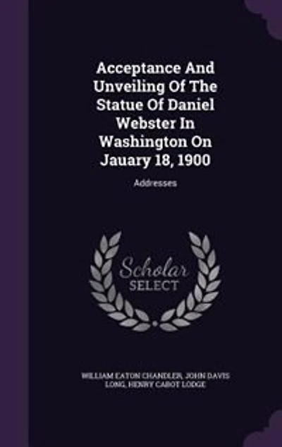 Acceptance And Unveiling Of The Statue Daniel Webster Washington On Jauary 18, 1900: Addresses