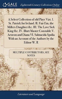 A Select Collection of old Plays Vizt. I. St. Patrick for Ireland. II. Fair Em, the Millers Daughter &c. III. Love Sick King IV. Blurt Master Constable V. Actæon and Diana VI. Salmacida Spolia With an Account Authors by Editor W. R