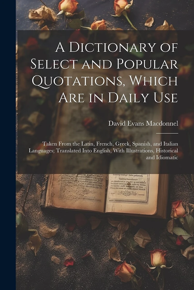 A Dictionary of Select and Popular Quotations, Which Are in Daily Use: Taken From the Latin, French, Greek, Spanish, and Italian Languages; Translated Into English, With Illustrations, Historical and Idiomatic