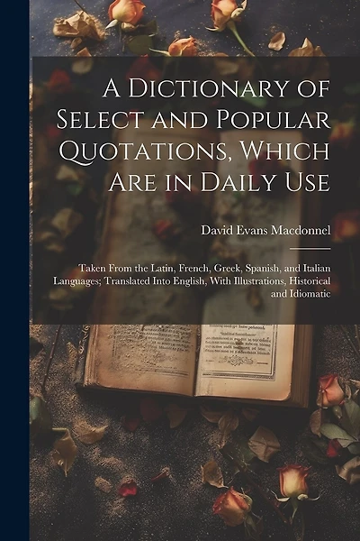 A Dictionary of Select and Popular Quotations, Which Are in Daily Use: Taken From the Latin, French, Greek, Spanish, and Italian Languages; Translated Into English, With Illustrations, Historical and Idiomatic