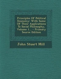 Principles Of Political Economy: With Some Of Their Applications To Social Philosophy, Volume 1... - Primary Source Edition