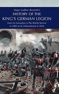Major Ludlow Beamish's HISTORY OF THE KING'S GERMAN LEGION: From Its Formation In The British service in 1803 To Its Disbandment In 1816: Volume I