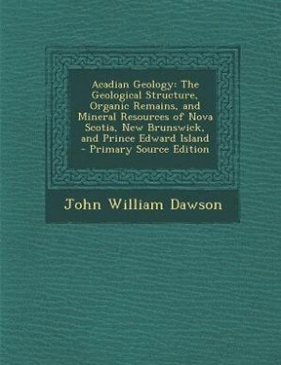 Acadian Geology: The Geological Structure, Organic Remains, and Mineral Resources of Nova Scotia, New Brunswick, and