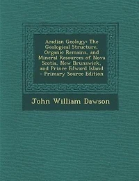 Acadian Geology: The Geological Structure, Organic Remains, and Mineral Resources of Nova Scotia, New Brunswick, and