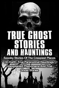True Ghost Stories And Hauntings: Spooky Stories Of The Creepiest Places On Earth: True Paranormal Hauntings, Unexplained Phenomena And True Ghost Stories