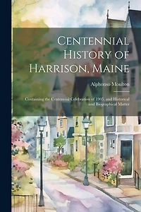 Centennial History of Harrison, Maine: Containing the Centennial Celebration of 1905, and Historical and Biographical Matter