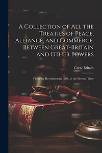 A Collection of All the Treaties of Peace, Alliance, and Commerce, Between Great-Britain and Other Powers: From the Revolution in 1688
