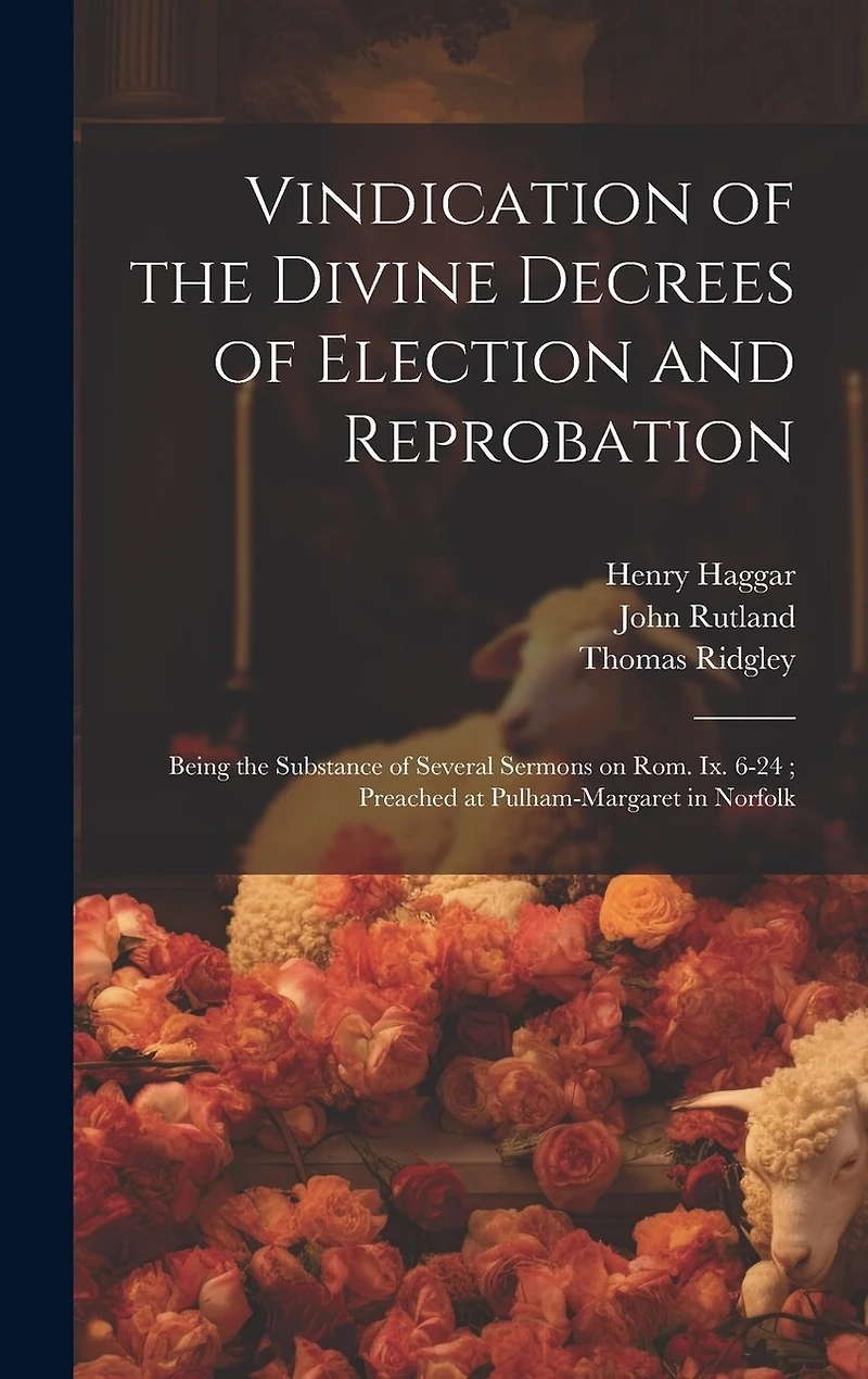 Vindication of the Divine Decrees of Election and Reprobation: Being the Substance of Several Sermons on Rom. Ix. 6-24; Preached at Pulham-Margaret in Norfolk