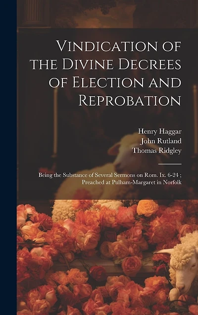 Vindication of the Divine Decrees of Election and Reprobation: Being the Substance of Several Sermons on Rom. Ix. 6-24; Preached at Pulham-Margaret in Norfolk