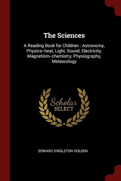 The Sciences: A Reading Book for Children : Astronomy, Physics--heat, Light, Sound, Electricity, Magnetism--chemi