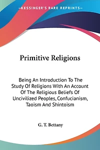 Primitive Religions: Being An Introduction To The Study Of Religions With An Account Of The Religious Beliefs Of Uncivilized Peoples, Confucianism, Taoism And Shintoism