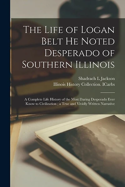 The Life of Logan Belt He Noted Desperado of Southern Illinois: a Complete Life History of the Most Daring Desperado Ever Know to Civilization; a True and Vividly Written Narrative