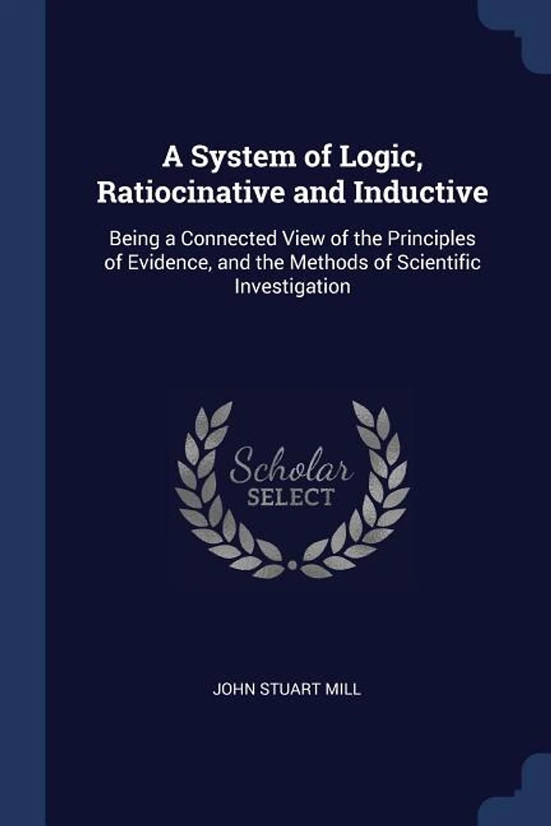 a System of Logic, Ratiocinative and Inductive: Being Connected View the Principles Evidence, Methods Scientific Investigation