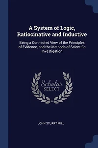 a System of Logic, Ratiocinative and Inductive: Being Connected View the Principles Evidence, Methods Scientific Investigation