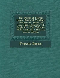 The Works of Francis Bacon, Baron of Verulam, Viscount St. Alban and Lord High Chancellor of England, in Ten Volumes: Works Political - Primary Source Edition
