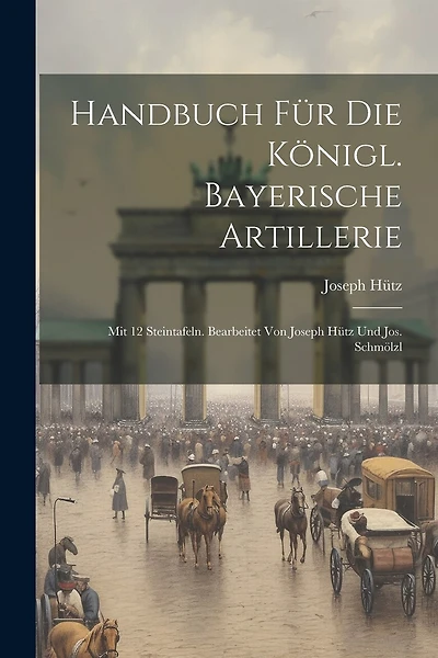 Handbuch Für Die Königl. Bayerische Artillerie: Mit 12 Steintafeln. Bearbeitet Von Joseph Hütz Und Jos. Schmölzl