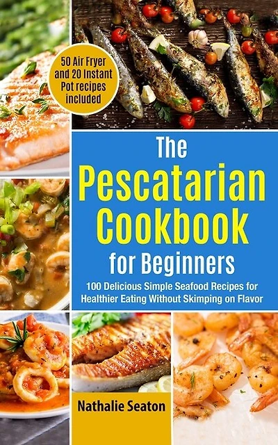 The Pescatarian Cookbook for Beginners: 100 Delicious Simple Seafood Recipes for Healthier Eating Without Skimping on Flavor (50 Air Fryer and 20 Instant Pot recipes included)