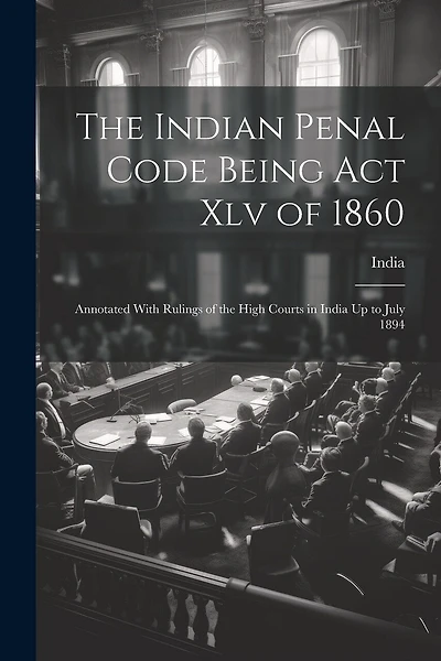 The Indian Penal Code Being Act Xlv of 1860: Annotated With Rulings of the High Courts in India Up to July 1894