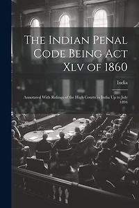 The Indian Penal Code Being Act Xlv of 1860: Annotated With Rulings of the High Courts in India Up to July 1894