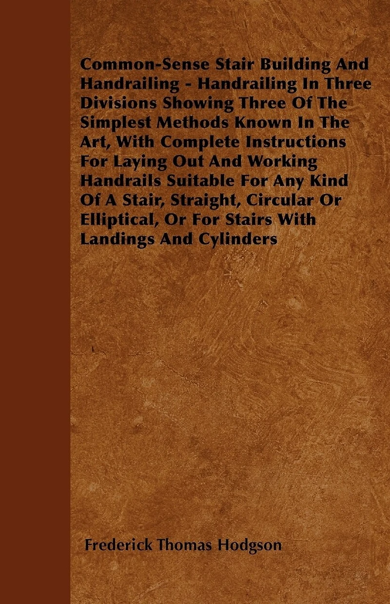 Common-Sense Stair Building and Handrailing: Handrailing Three Divisions, Showing of the Simplest Methods Known Art, With Comple
