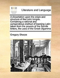 A Dissertation Upon The Origin And Structure Of Latin Tongue. Containing Rational Compendious Method Learning Latin: Taken From Powers Servile Letters, Uses Greek Digamma, Causes