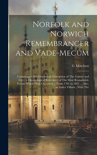 Norfolk and Norwich Remembrancer and Vade-Mecum: Containing a Brief Statistical Description of The County and City; a Chronological Retrospect of The Most Remarkable Events Which Have Occurred ... From 1701 to 1821 ... Also, an Index Villaris; With The