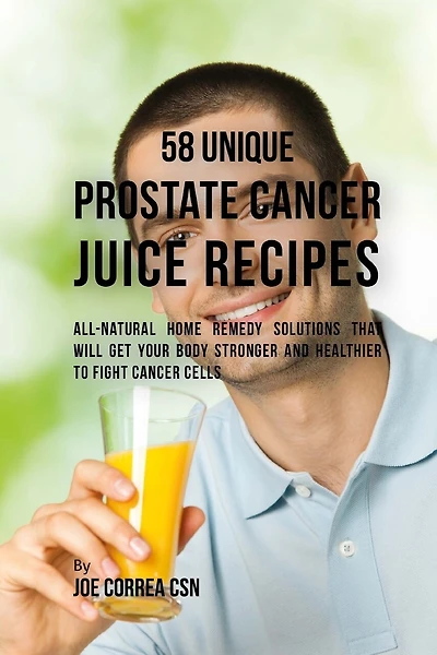 58 Unique Prostate Cancer Juice Recipes: All-natural Home Remedy Solutions That Will Get Your Body Stronger and Healthier to Fight Cancer Cells