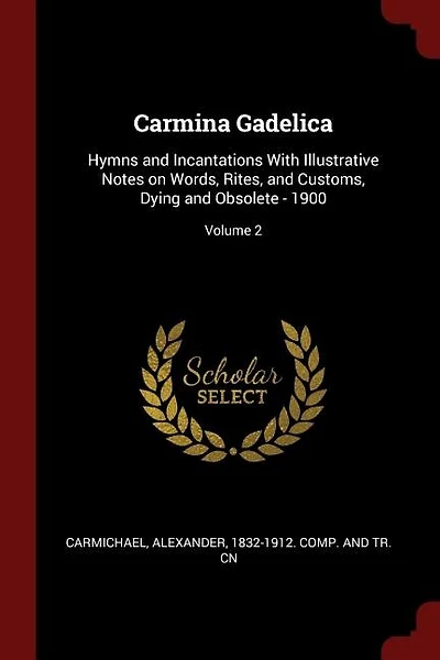 Carmina Gadelica: Hymns and Incantations With Illustrative Notes on Words, Rites, and Customs, and