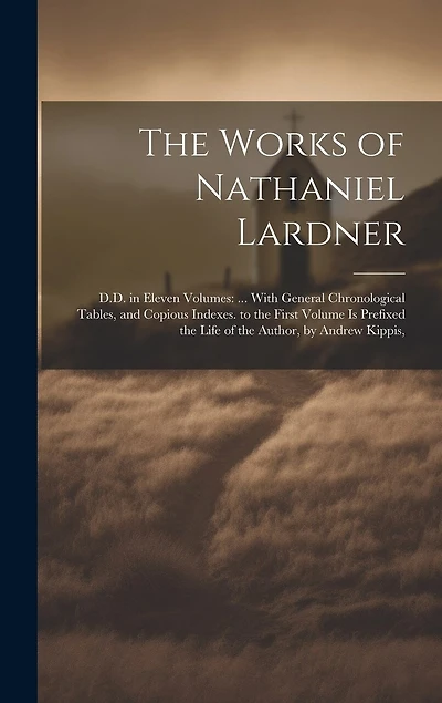 The Works of Nathaniel Lardner: D.D. in Eleven Volumes: ... With General Chronological Tables, and Copious Indexes. to the First Volume Is Prefixed the Life of the Author, by Andrew Kippis,