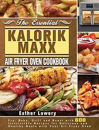 The Essential Kalorik Maxx Air Fryer Oven Cookbook: Fry, Bake, Grill and Roast with 600 Irresistible Recipes for Delicious and Healthy Meals with Your Air Fryer Oven