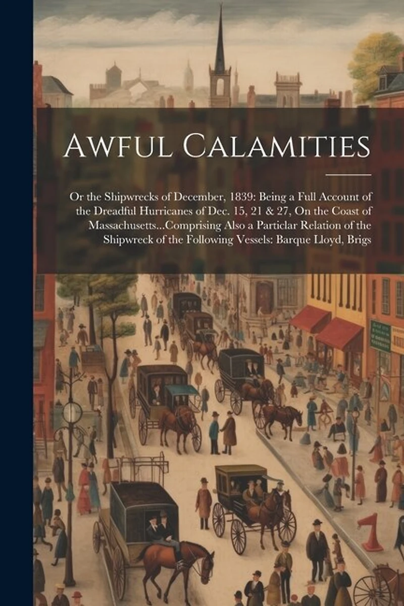 Awful Calamities: Or the Shipwrecks of December, 1839: Being a Full Account of the Dreadful Hurricanes of Dec. 15, 21 & 27, On the Coast of Massachusetts...Comprising Also a Particlar Relation of the Shipwreck of the Following Vessels: Barque Lloyd, Brigs