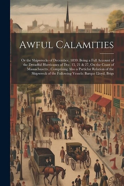 Awful Calamities: Or the Shipwrecks of December, 1839: Being a Full Account of the Dreadful Hurricanes of Dec. 15, 21 & 27, On the Coast of Massachusetts...Comprising Also a Particlar Relation of the Shipwreck of the Following Vessels: Barque Lloyd, Brigs